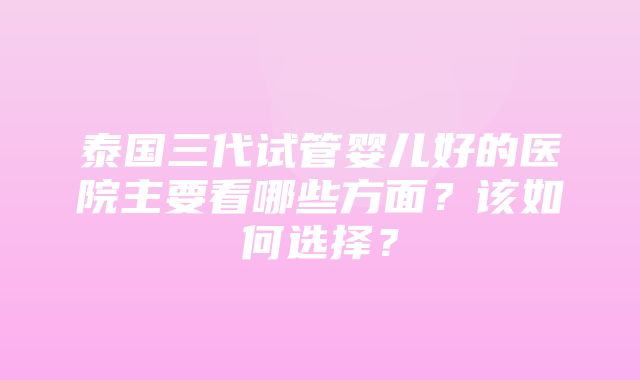 泰国三代试管婴儿好的医院主要看哪些方面？该如何选择？