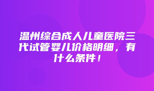 温州综合成人儿童医院三代试管婴儿价格明细，有什么条件！