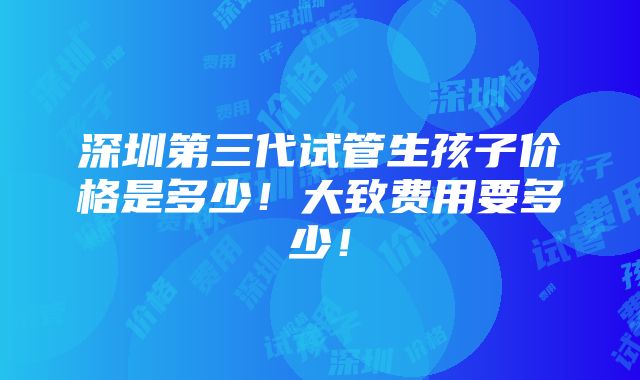 深圳第三代试管生孩子价格是多少！大致费用要多少！