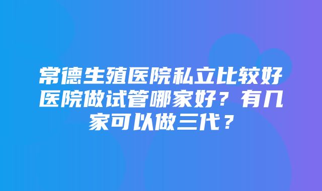 常德生殖医院私立比较好医院做试管哪家好？有几家可以做三代？