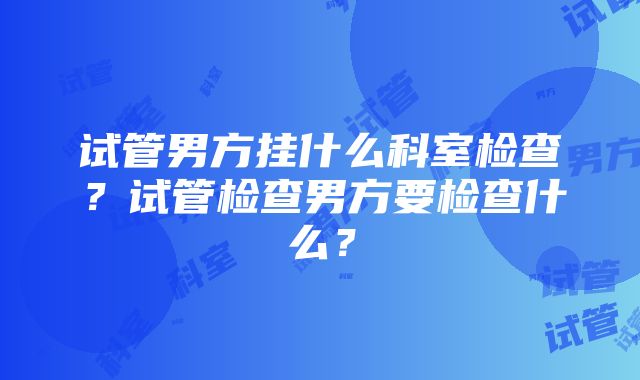 试管男方挂什么科室检查？试管检查男方要检查什么？