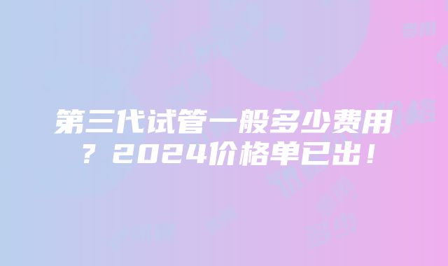 第三代试管一般多少费用？2024价格单已出！