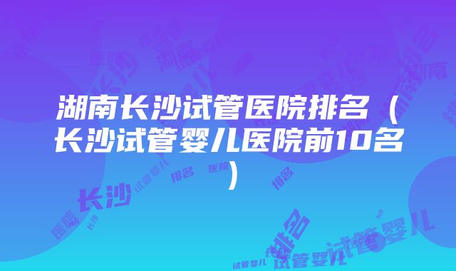 湖南长沙试管医院排名（长沙试管婴儿医院前10名）