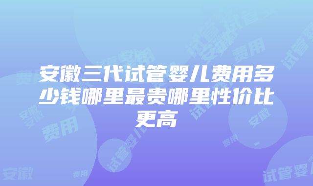 安徽三代试管婴儿费用多少钱哪里最贵哪里性价比更高