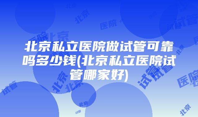 北京私立医院做试管可靠吗多少钱(北京私立医院试管哪家好)