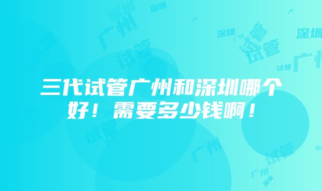 三代试管广州和深圳哪个好！需要多少钱啊！