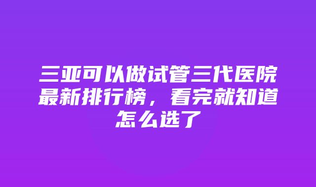 三亚可以做试管三代医院最新排行榜，看完就知道怎么选了