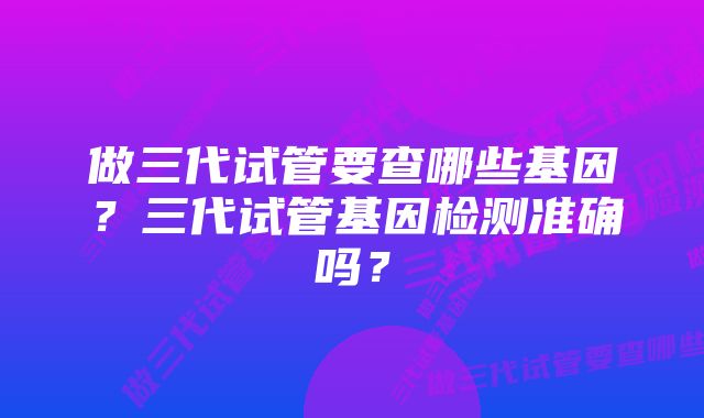 做三代试管要查哪些基因？三代试管基因检测准确吗？