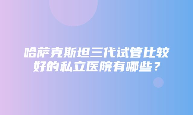 哈萨克斯坦三代试管比较好的私立医院有哪些？