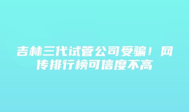 吉林三代试管公司受骗！网传排行榜可信度不高