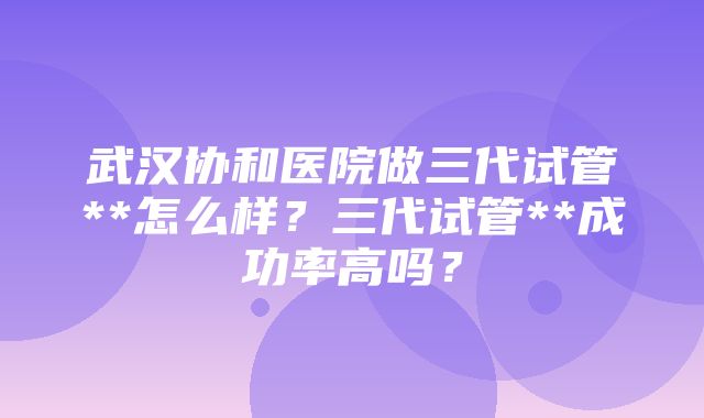 武汉协和医院做三代试管**怎么样？三代试管**成功率高吗？