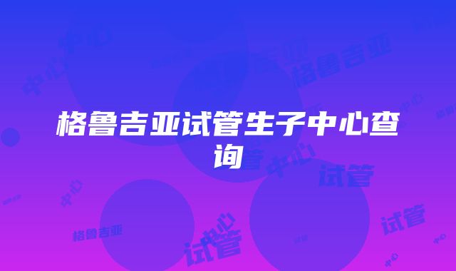 格鲁吉亚试管生子中心查询