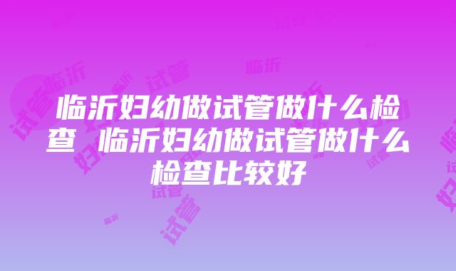 临沂妇幼做试管做什么检查 临沂妇幼做试管做什么检查比较好