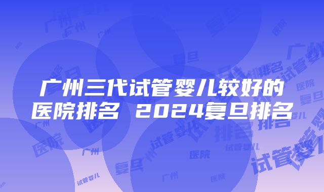 广州三代试管婴儿较好的医院排名 2024复旦排名