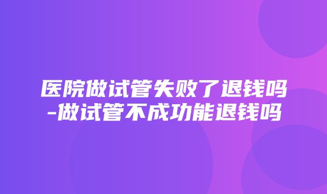 医院做试管失败了退钱吗-做试管不成功能退钱吗