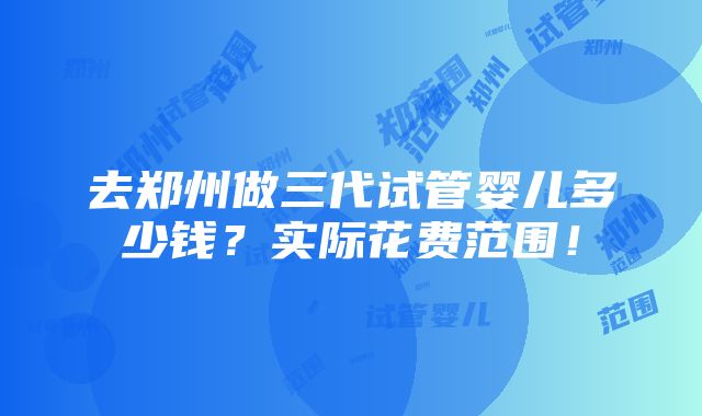 去郑州做三代试管婴儿多少钱？实际花费范围！