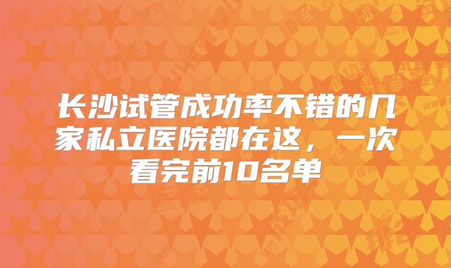 长沙试管成功率不错的几家私立医院都在这，一次看完前10名单