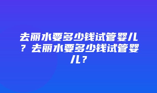 去丽水要多少钱试管婴儿？去丽水要多少钱试管婴儿？