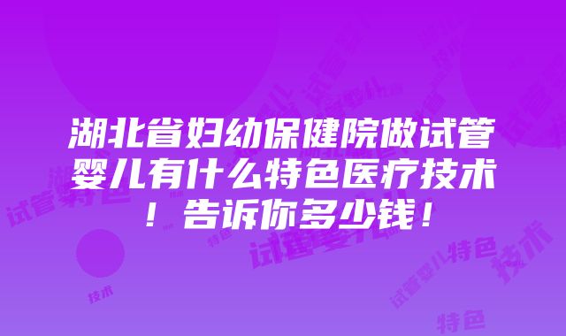 湖北省妇幼保健院做试管婴儿有什么特色医疗技术！告诉你多少钱！