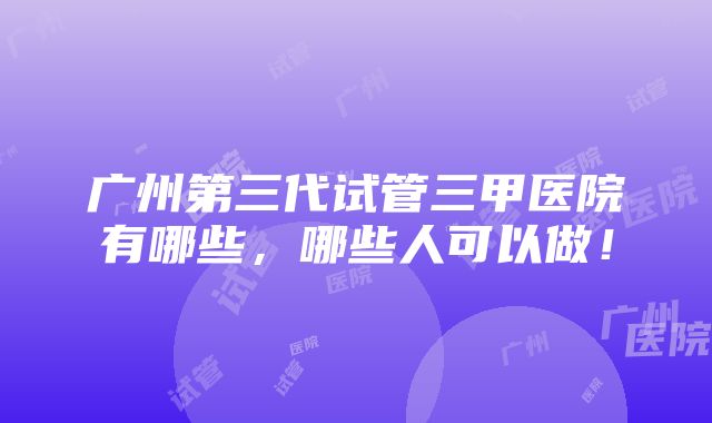 广州第三代试管三甲医院有哪些，哪些人可以做！