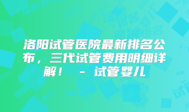 洛阳试管医院最新排名公布，三代试管费用明细详解！ - 试管婴儿