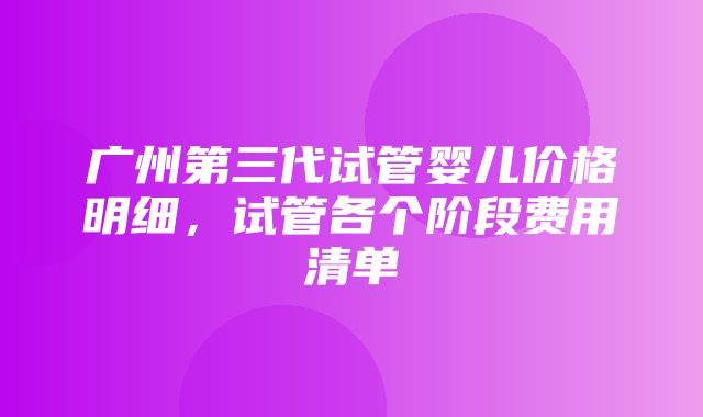 广州第三代试管婴儿价格明细，试管各个阶段费用清单