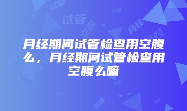 月经期间试管检查用空腹么，月经期间试管检查用空腹么嘛