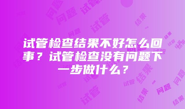 试管检查结果不好怎么回事？试管检查没有问题下一步做什么？