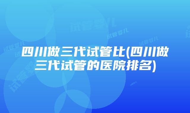 四川做三代试管比(四川做三代试管的医院排名)