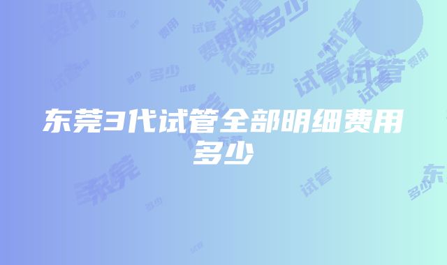 东莞3代试管全部明细费用多少