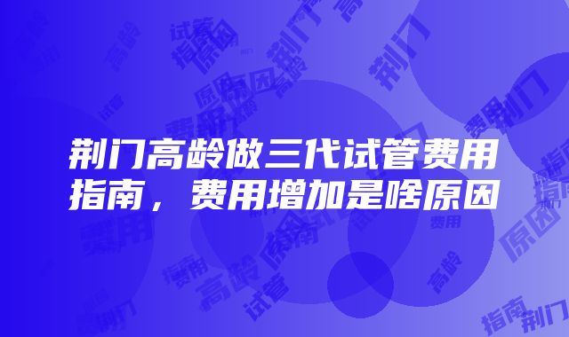 荆门高龄做三代试管费用指南，费用增加是啥原因