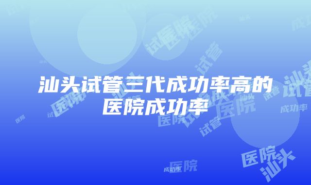 汕头试管三代成功率高的医院成功率