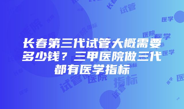 长春第三代试管大概需要多少钱？三甲医院做三代都有医学指标