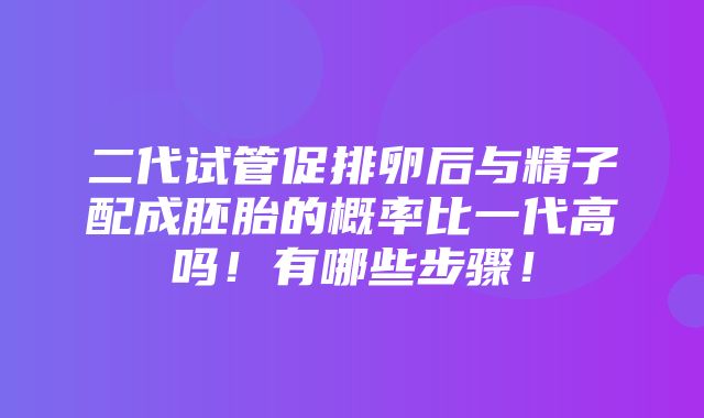 二代试管促排卵后与精子配成胚胎的概率比一代高吗！有哪些步骤！