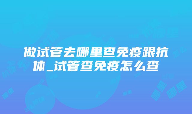 做试管去哪里查免疫跟抗体_试管查免疫怎么查