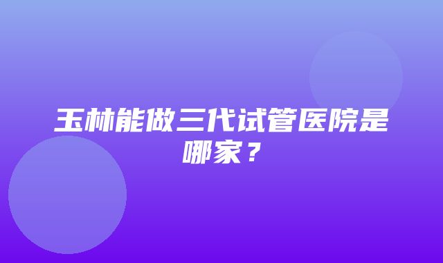 玉林能做三代试管医院是哪家？