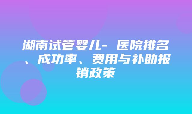 湖南试管婴儿- 医院排名、成功率、费用与补助报销政策