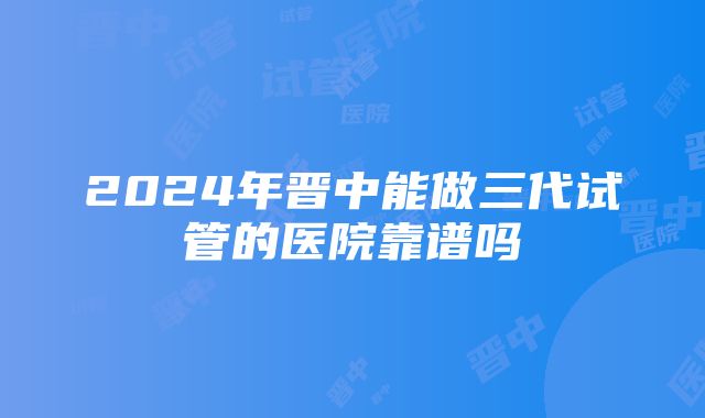 2024年晋中能做三代试管的医院靠谱吗