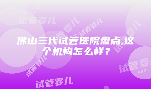 佛山三代试管医院盘点,这个机构怎么样？