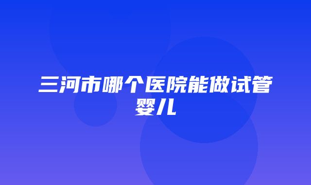 三河市哪个医院能做试管婴儿