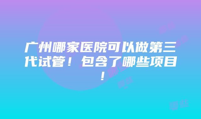 广州哪家医院可以做第三代试管！包含了哪些项目！