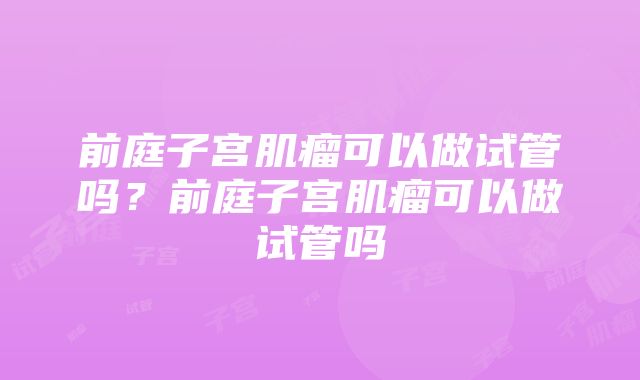 前庭子宫肌瘤可以做试管吗？前庭子宫肌瘤可以做试管吗