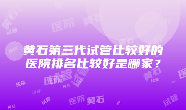 黄石第三代试管比较好的医院排名比较好是哪家？