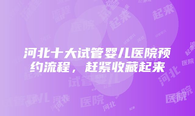 河北十大试管婴儿医院预约流程，赶紧收藏起来