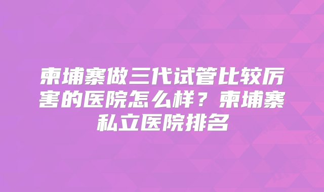 柬埔寨做三代试管比较厉害的医院怎么样？柬埔寨私立医院排名