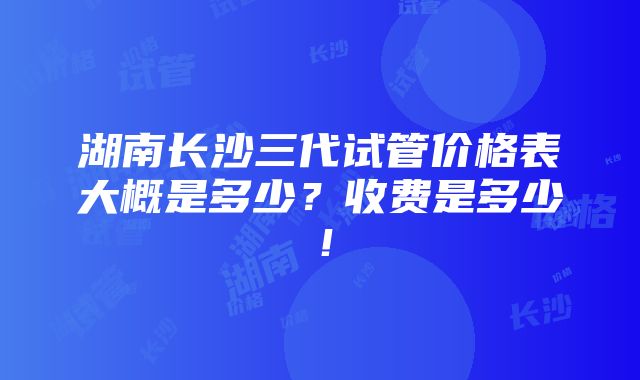 湖南长沙三代试管价格表大概是多少？收费是多少！