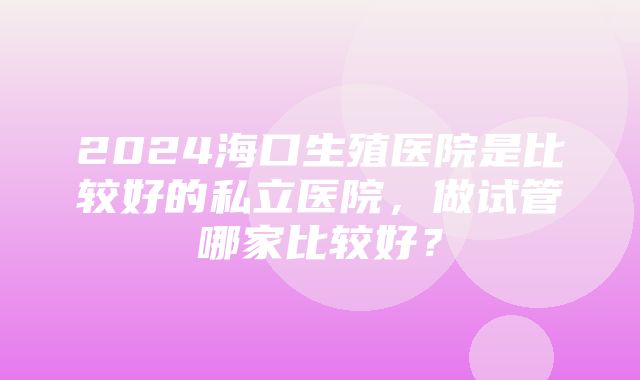 2024海口生殖医院是比较好的私立医院，做试管哪家比较好？