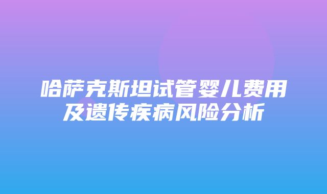 哈萨克斯坦试管婴儿费用及遗传疾病风险分析