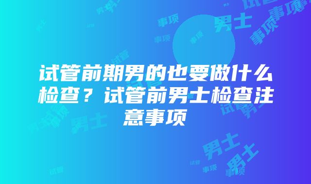 试管前期男的也要做什么检查？试管前男士检查注意事项