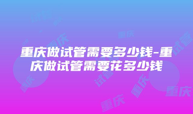 重庆做试管需要多少钱-重庆做试管需要花多少钱